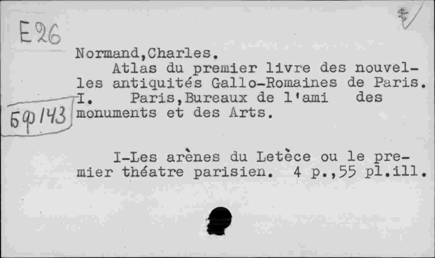 ﻿EU
Normand,Charles.
Atlas du premier livre des nouvelle Paris des
les antiquités Gallo-Romaines I.	Paris,Bureaux de 1•ami
monuments et des Arts.
1-Les arènes du Letèce ou le premier théâtre parisien. 4 p.,55 pl.ill.